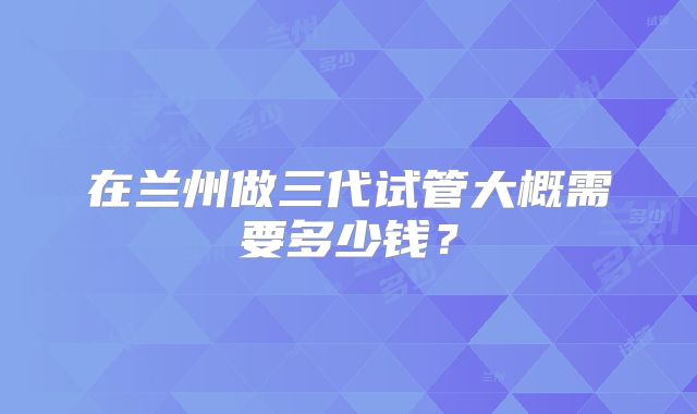 在兰州做三代试管大概需要多少钱？
