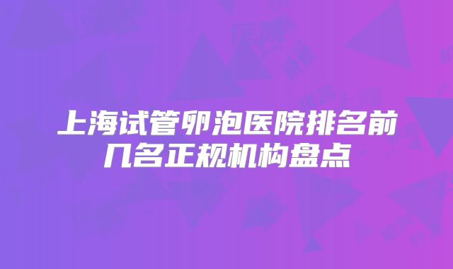 上海试管卵泡医院排名前几名正规机构盘点
