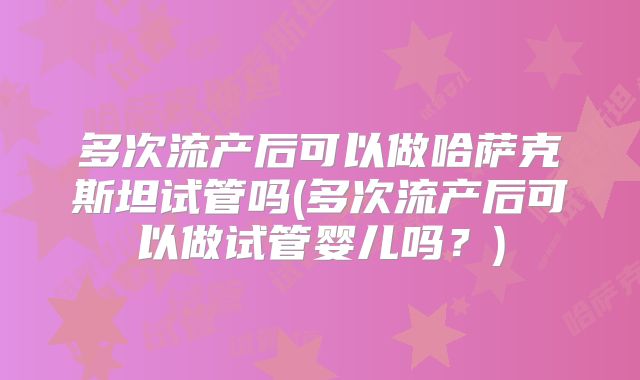 多次流产后可以做哈萨克斯坦试管吗(多次流产后可以做试管婴儿吗?)