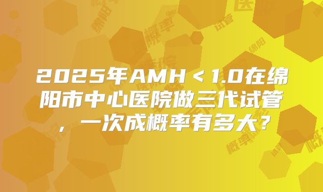 2025年AMH＜1.0在绵阳市中心医院做三代试管，一次成概率有多大？