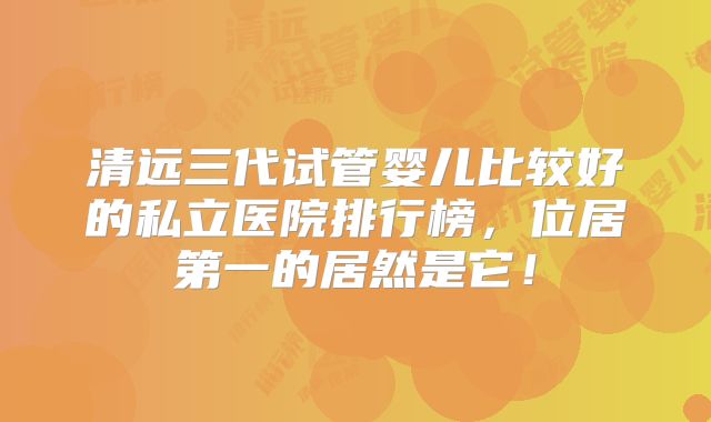 清远三代试管婴儿比较好的私立医院排行榜，位居第一的居然是它！
