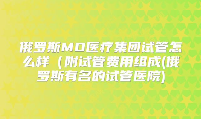 俄罗斯MD医疗集团试管怎么样(附试管费用组成(俄罗斯有名的试管医院)
