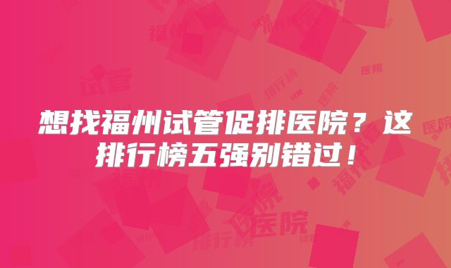 想找福州试管促排医院？这排行榜五强别错过！