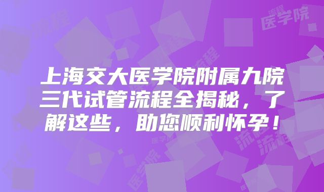 上海交大医学院附属九院三代试管流程全揭秘，了解这些，助您顺利怀孕！