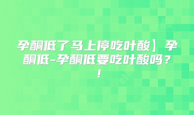 孕酮低了马上停吃叶酸】孕酮低-孕酮低要吃叶酸吗？！