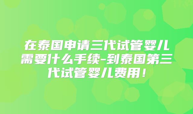 在泰国申请三代试管婴儿需要什么手续-到泰国第三代试管婴儿费用！