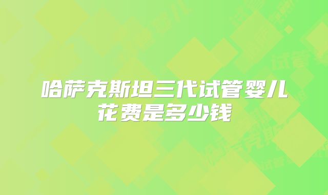 哈萨克斯坦三代试管婴儿花费是多少钱
