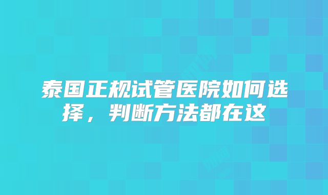 泰国正规试管医院如何选择,判断方法都在这