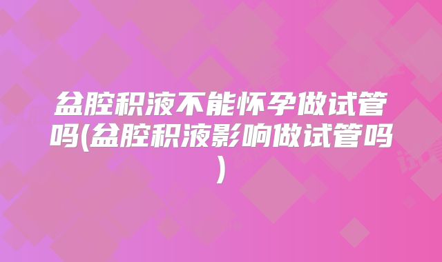 盆腔积液不能怀孕做试管吗(盆腔积液影响做试管吗)