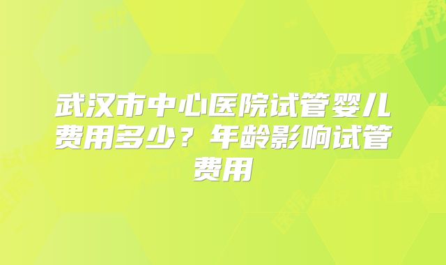 武汉市中心医院试管婴儿费用多少？年龄影响试管费用