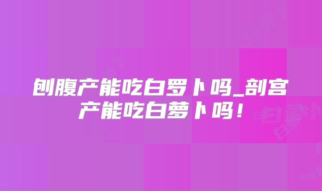 刨腹产能吃白罗卜吗_剖宫产能吃白萝卜吗!