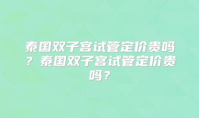 泰国双子宫试管定价贵吗？泰国双子宫试管定价贵吗？
