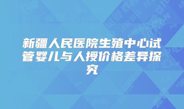 新疆人民医院生殖中心试管婴儿与人授价格差异探究