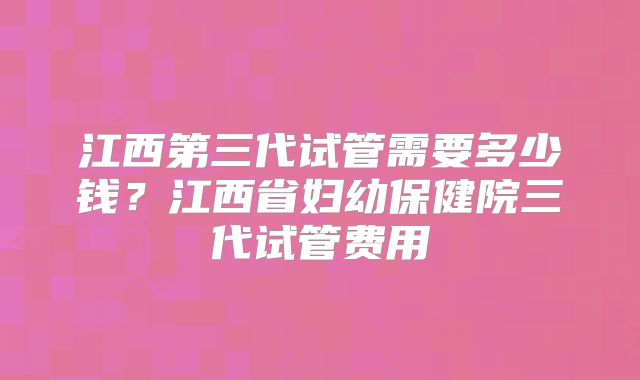 江西第三代试管需要多少钱?江西省妇幼保健院三代试管费用