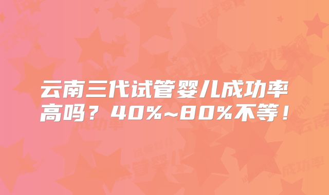 云南三代试管婴儿成功率高吗？40%~80%不等！