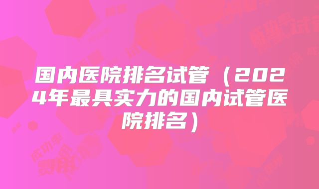国内医院排名试管（2024年最具实力的国内试管医院排名）
