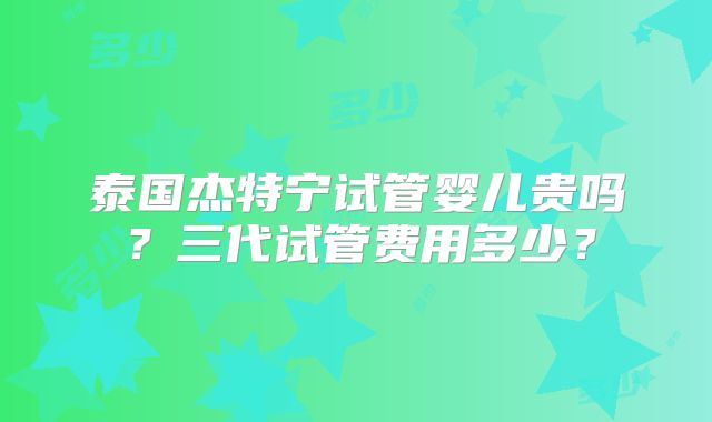 泰国杰特宁试管婴儿贵吗？三代试管费用多少？