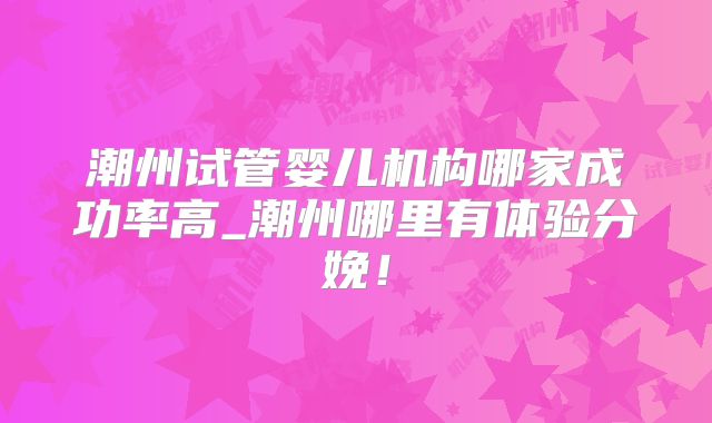 潮州试管婴儿机构哪家成功率高_潮州哪里有体验分娩！