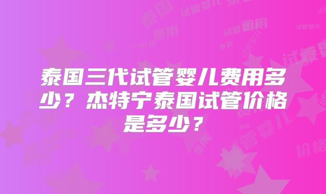 泰国三代试管婴儿费用多少？杰特宁泰国试管价格是多少？