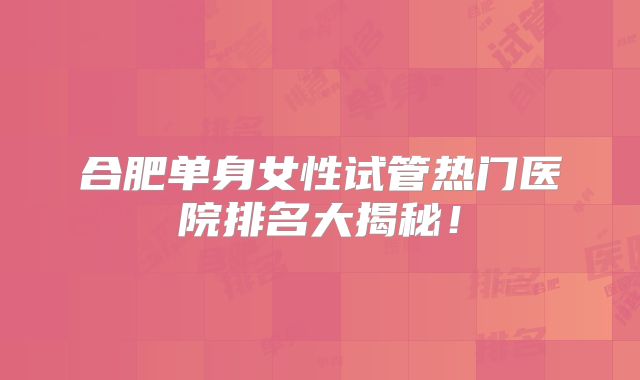 合肥单身女性试管热门医院排名大揭秘！