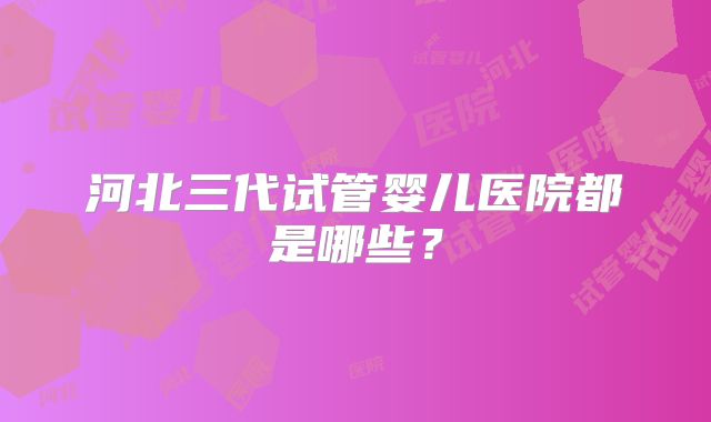 河北三代试管婴儿医院都是哪些？