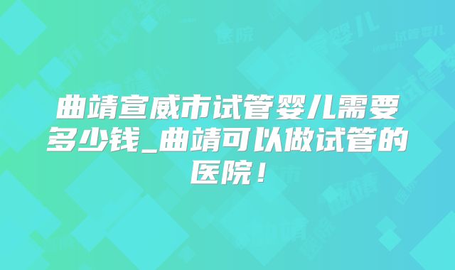 曲靖宣威市试管婴儿需要多少钱_曲靖可以做试管的医院！