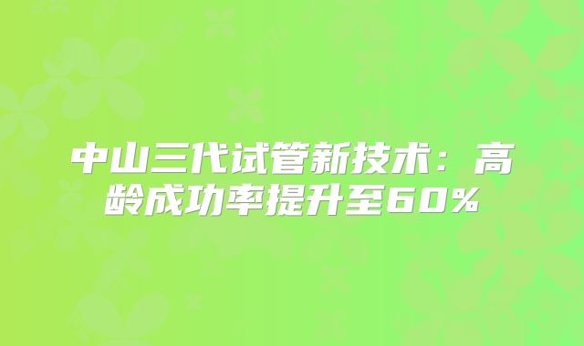 中山三代试管新技术：高龄成功率提升至60%