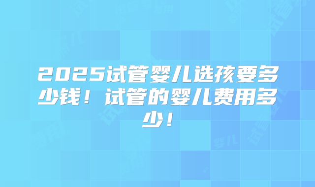2025试管婴儿选孩要多少钱!试管的婴儿费用多少!