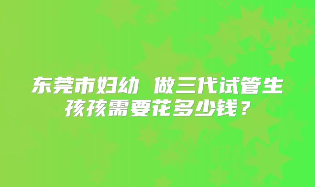 东莞市妇幼 做三代试管生孩孩需要花多少钱？