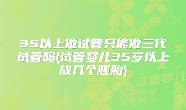 35以上做试管只能做三代试管吗(试管婴儿35岁以上放几个胚胎)