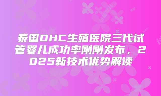 泰国DHC生殖医院三代试管婴儿成功率刚刚发布，2025新技术优势解读
