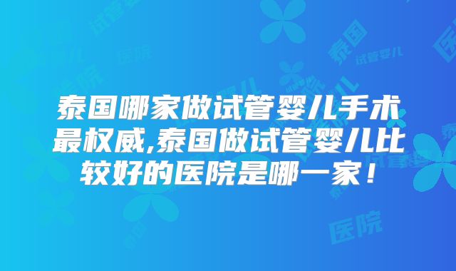 泰国哪家做试管婴儿手术最权威,泰国做试管婴儿比较好的医院是哪一家！