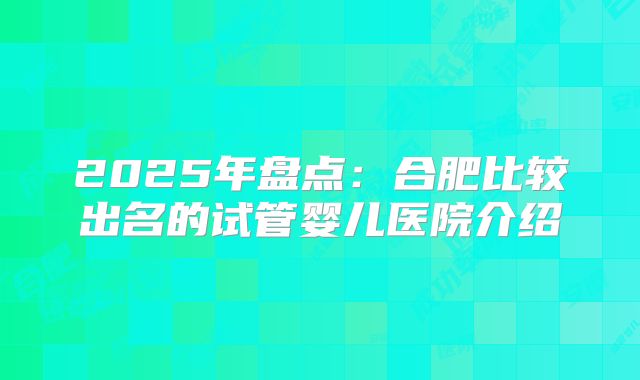 2025年盘点：合肥比较出名的试管婴儿医院介绍