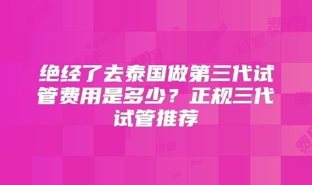 绝经了去泰国做第三代试管费用是多少？正规三代试管推荐