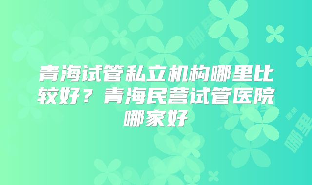 青海试管私立机构哪里比较好？青海民营试管医院哪家好