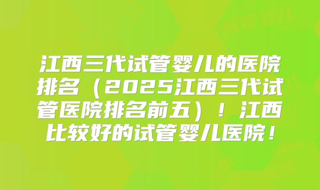 江西三代试管婴儿的医院排名(2025江西三代试管医院排名前五)!江西比较好的试管婴儿医院!
