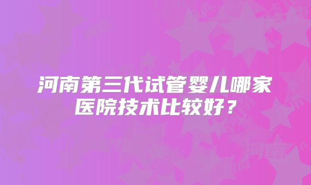 河南第三代试管婴儿哪家医院技术比较好？