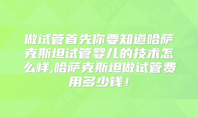 做试管首先你要知道哈萨克斯坦试管婴儿的技术怎么样,哈萨克斯坦做试管费用多少钱!