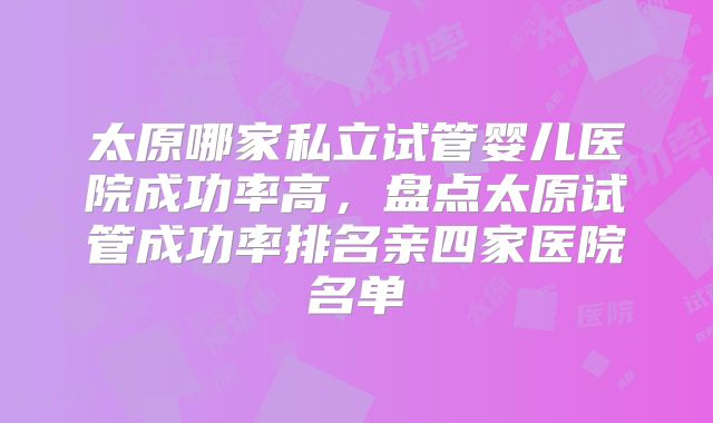 太原哪家私立试管婴儿医院成功率高，盘点太原试管成功率排名亲四家医院名单