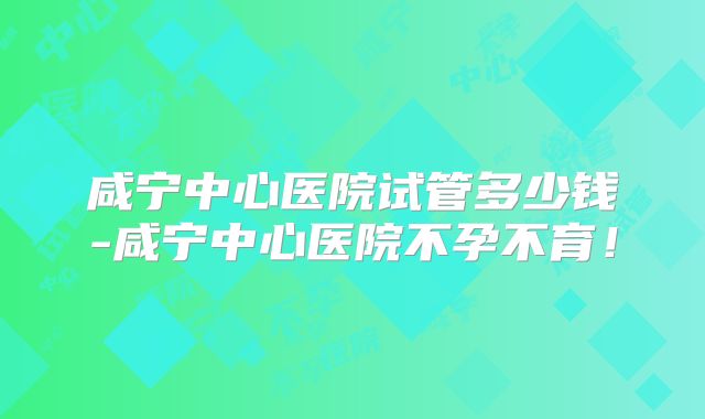 咸宁中心医院试管多少钱-咸宁中心医院不孕不育！