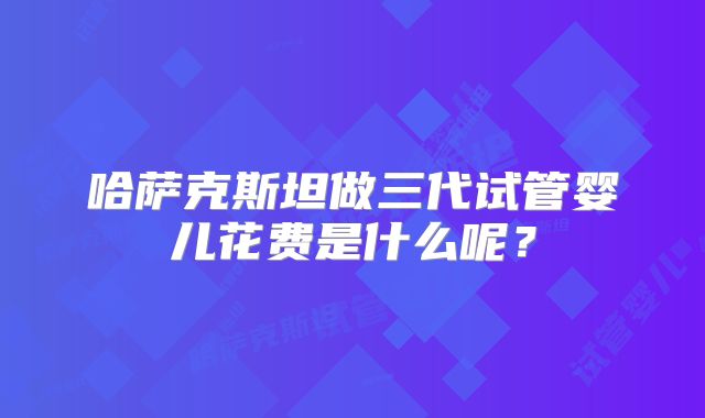 哈萨克斯坦做三代试管婴儿花费是什么呢？