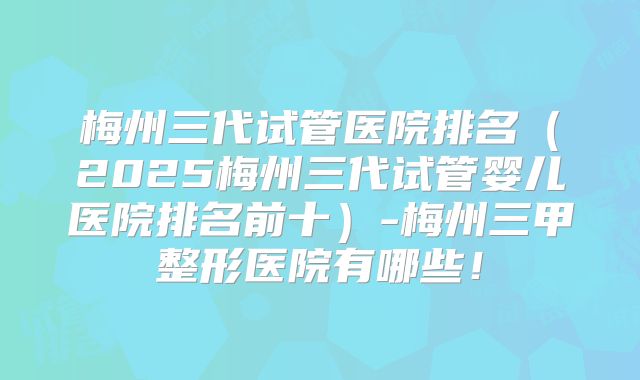 梅州三代试管医院排名（2025梅州三代试管婴儿医院排名前十）-梅州三甲整形医院有哪些！