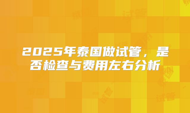 2025年泰国做试管，是否检查与费用左右分析