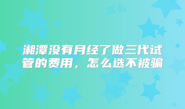湘潭没有月经了做三代试管的费用,怎么选不被骗