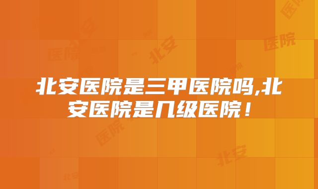 北安医院是三甲医院吗,北安医院是几级医院!