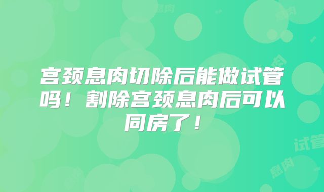 宫颈息肉切除后能做试管吗!割除宫颈息肉后可以同房了!