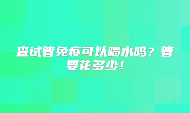 查试管免疫可以喝水吗?管要花多少!