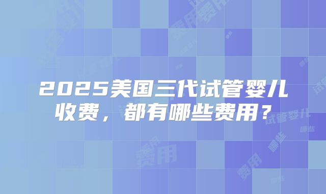 2025美国三代试管婴儿收费,都有哪些费用?