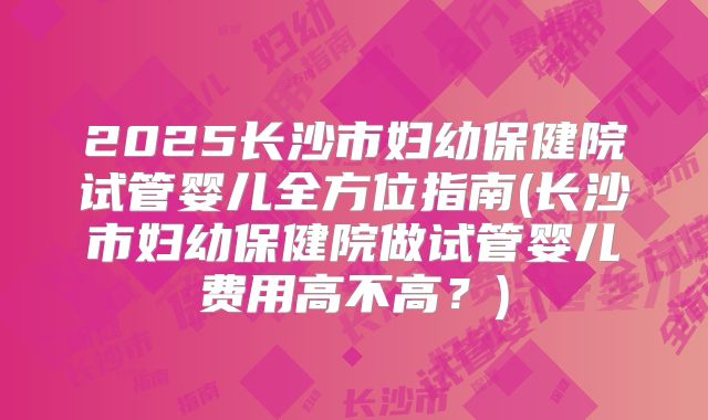 2025长沙市妇幼保健院试管婴儿全方位指南(长沙市妇幼保健院做试管婴儿费用高不高？)