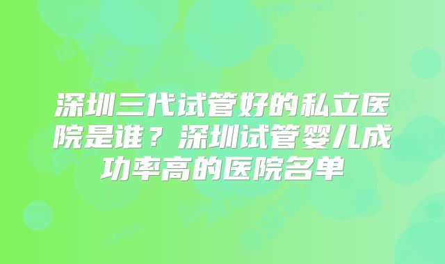 深圳三代试管好的私立医院是谁？深圳试管婴儿成功率高的医院名单